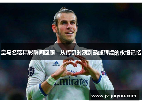 皇马名宿精彩瞬间回顾：从传奇时刻到巅峰辉煌的永恒记忆