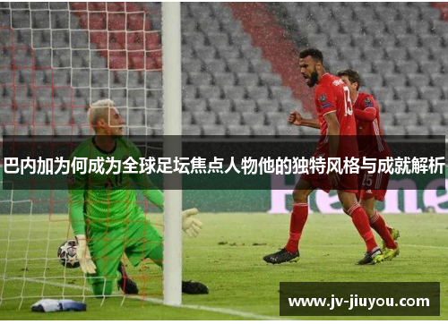 巴内加为何成为全球足坛焦点人物他的独特风格与成就解析