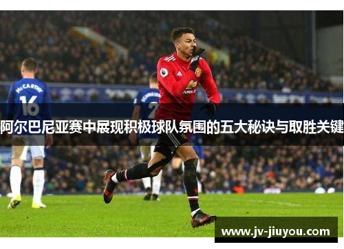 阿尔巴尼亚赛中展现积极球队氛围的五大秘诀与取胜关键