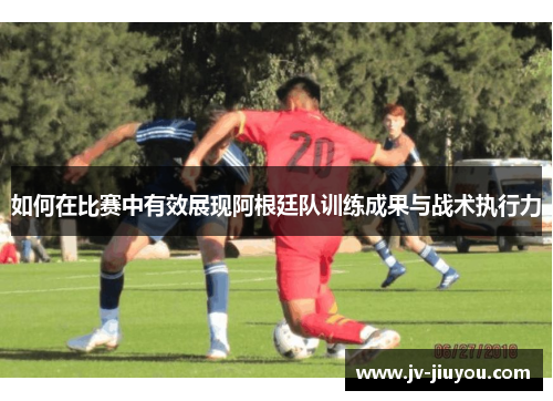 如何在比赛中有效展现阿根廷队训练成果与战术执行力