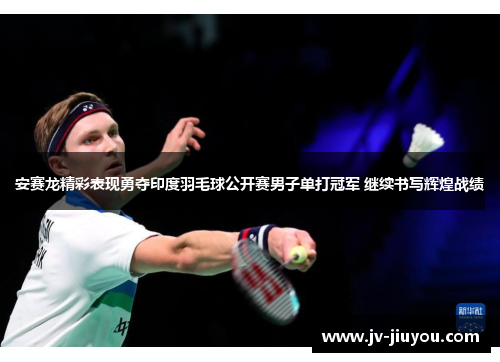 安赛龙精彩表现勇夺印度羽毛球公开赛男子单打冠军 继续书写辉煌战绩