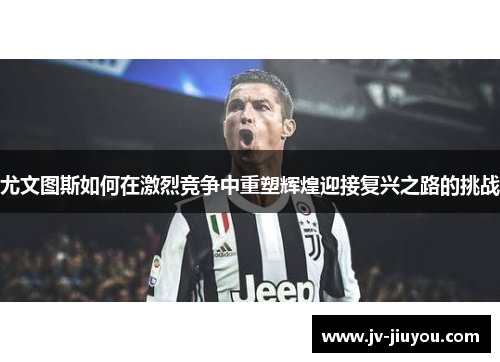 尤文图斯如何在激烈竞争中重塑辉煌迎接复兴之路的挑战