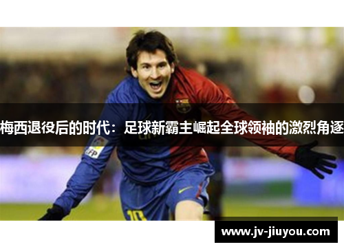 梅西退役后的时代：足球新霸主崛起全球领袖的激烈角逐