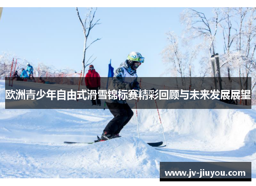 欧洲青少年自由式滑雪锦标赛精彩回顾与未来发展展望 欧洲青少年自由式滑雪锦标赛精彩回顾与未来发展展望