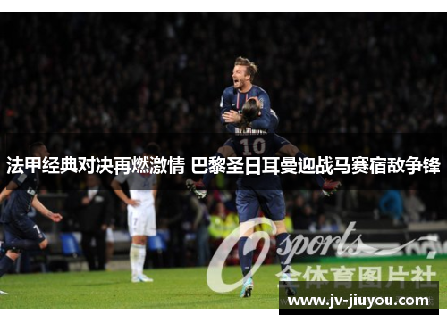 法甲经典对决再燃激情 巴黎圣日耳曼迎战马赛宿敌争锋 法甲经典对决再燃激情 巴黎圣日耳曼迎战马赛宿敌争锋