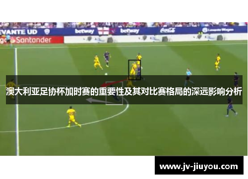 澳大利亚足协杯加时赛的重要性及其对比赛格局的深远影响分析