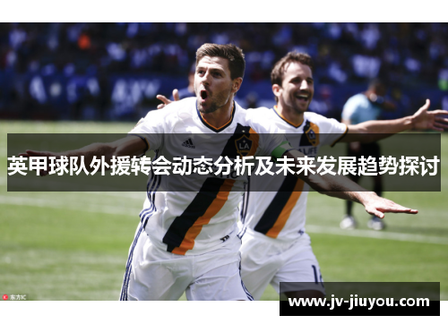 英甲球队外援转会动态分析及未来发展趋势探讨 英甲球队外援转会动态分析及未来发展趋势探讨