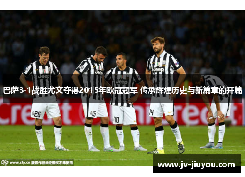 巴萨3-1战胜尤文夺得2015年欧冠冠军 传承辉煌历史与新篇章的开篇