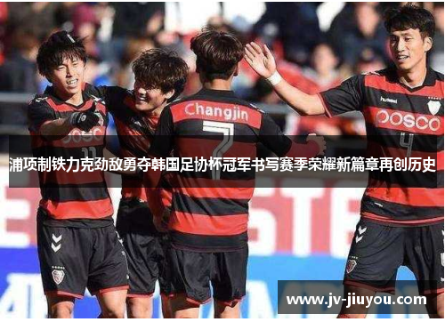 浦项制铁力克劲敌勇夺韩国足协杯冠军书写赛季荣耀新篇章再创历史