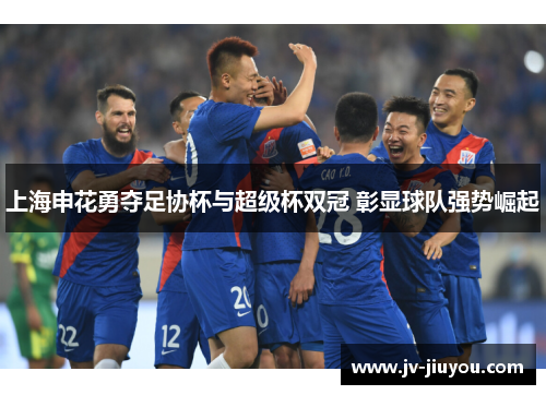上海申花勇夺足协杯与超级杯双冠 彰显球队强势崛起 上海申花勇夺足协杯与超级杯双冠 彰显球队强势崛起