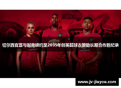 切尔西官宣与耐克续约至2035年创英超球衣赞助长期合作新纪录 切尔西官宣与耐克续约至2035年创英超球衣赞助长期合作新纪录
